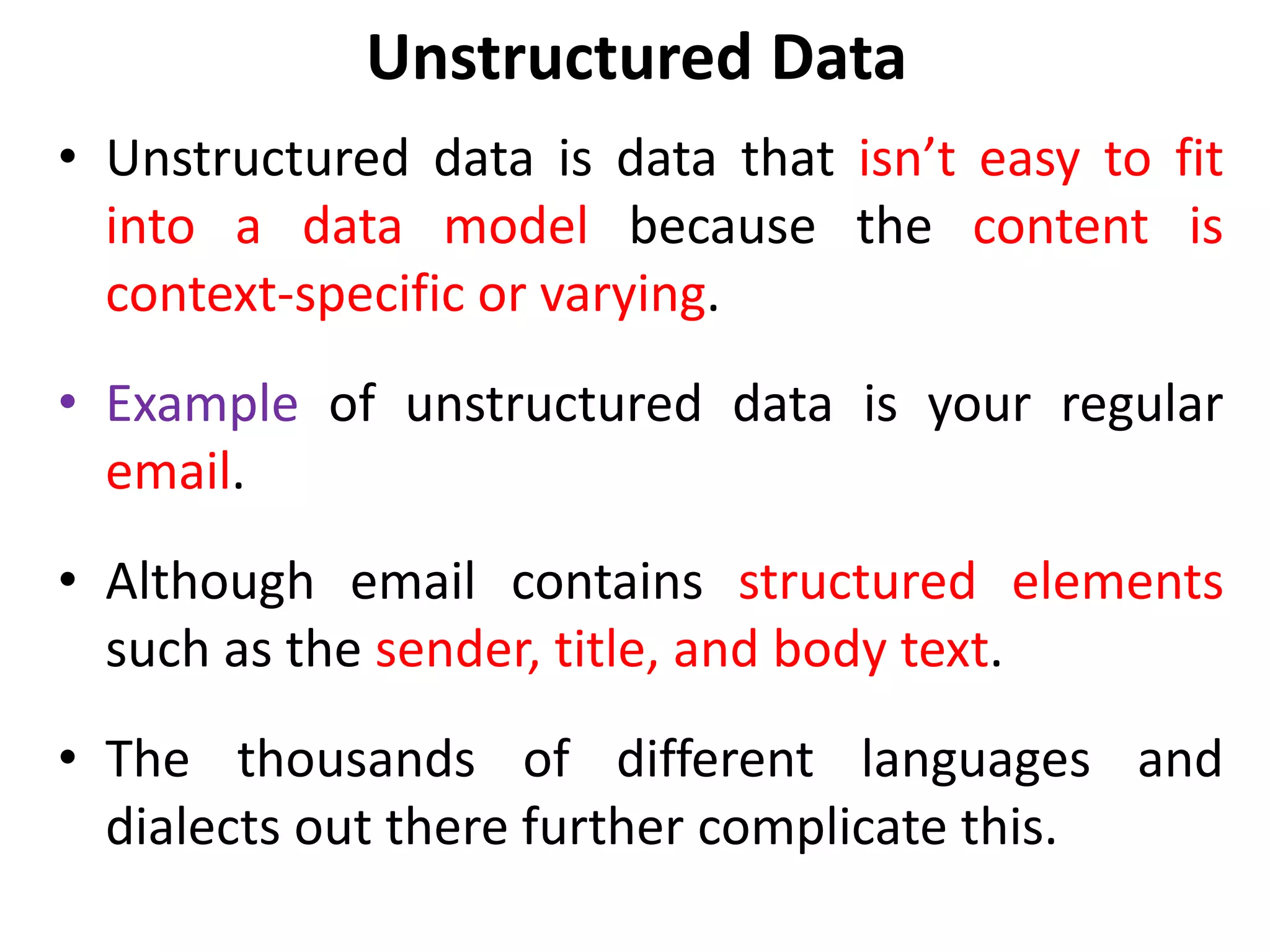 Unstructured Data
• Unstructured data is data that isn’t easy to fit
into a data model because the content is
context-specific or varying.
• Example of unstructured data is your regular
email.
• Although email contains structured elements
such as the sender, title, and body text.
• The thousands of different languages and
dialects out there further complicate this.
 