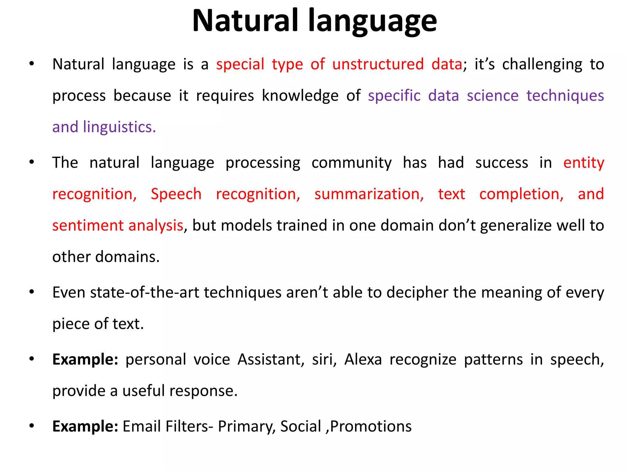 Natural language
• Natural language is a special type of unstructured data; it’s challenging to
process because it requires knowledge of specific data science techniques
and linguistics.
• The natural language processing community has had success in entity
recognition, Speech recognition, summarization, text completion, and
sentiment analysis, but models trained in one domain don’t generalize well to
other domains.
• Even state-of-the-art techniques aren’t able to decipher the meaning of every
piece of text.
• Example: personal voice Assistant, siri, Alexa recognize patterns in speech,
provide a useful response.
• Example: Email Filters- Primary, Social ,Promotions
 