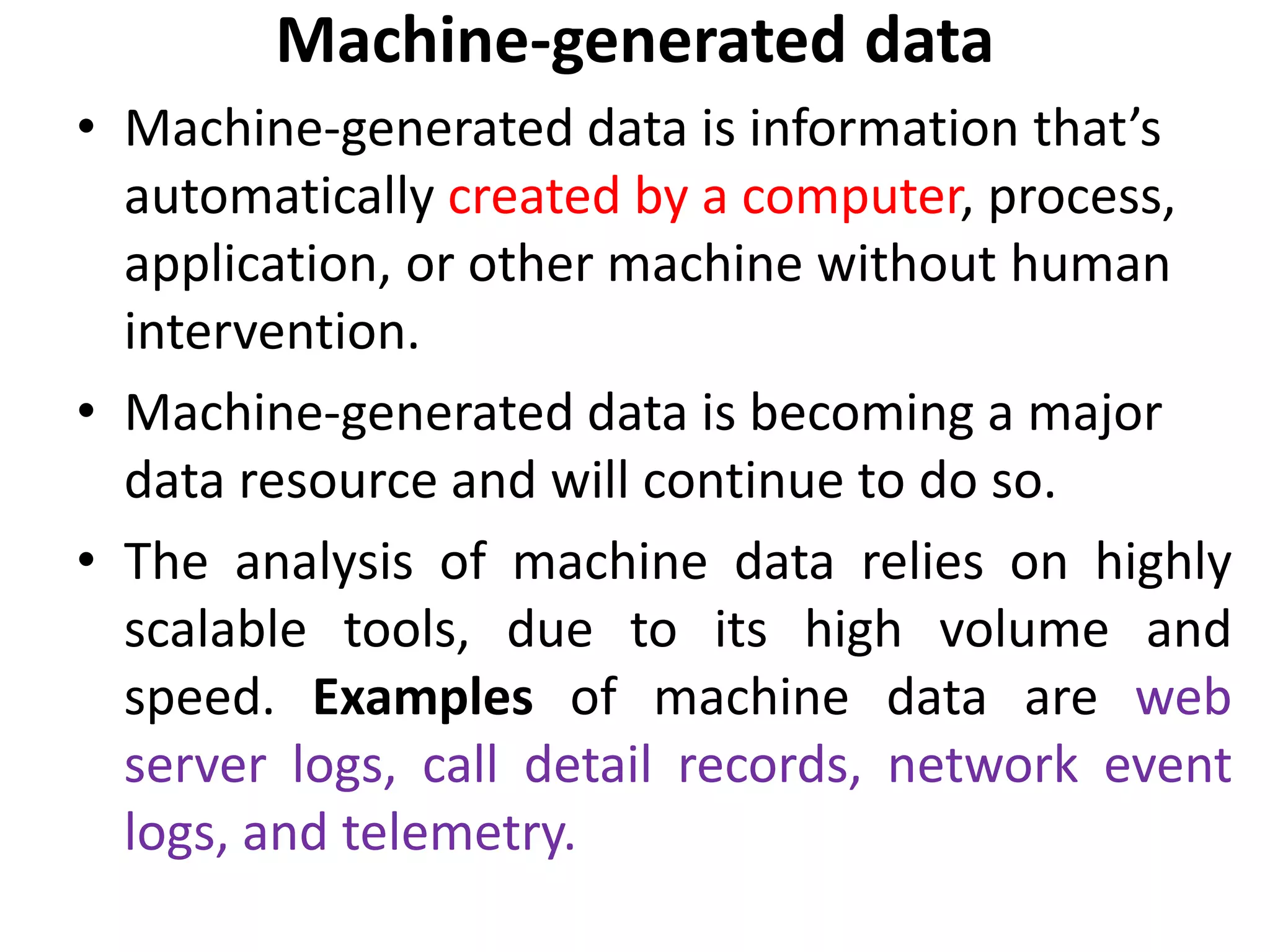 Machine-generated data
• Machine-generated data is information that’s
automatically created by a computer, process,
application, or other machine without human
intervention.
• Machine-generated data is becoming a major
data resource and will continue to do so.
• The analysis of machine data relies on highly
scalable tools, due to its high volume and
speed. Examples of machine data are web
server logs, call detail records, network event
logs, and telemetry.
 