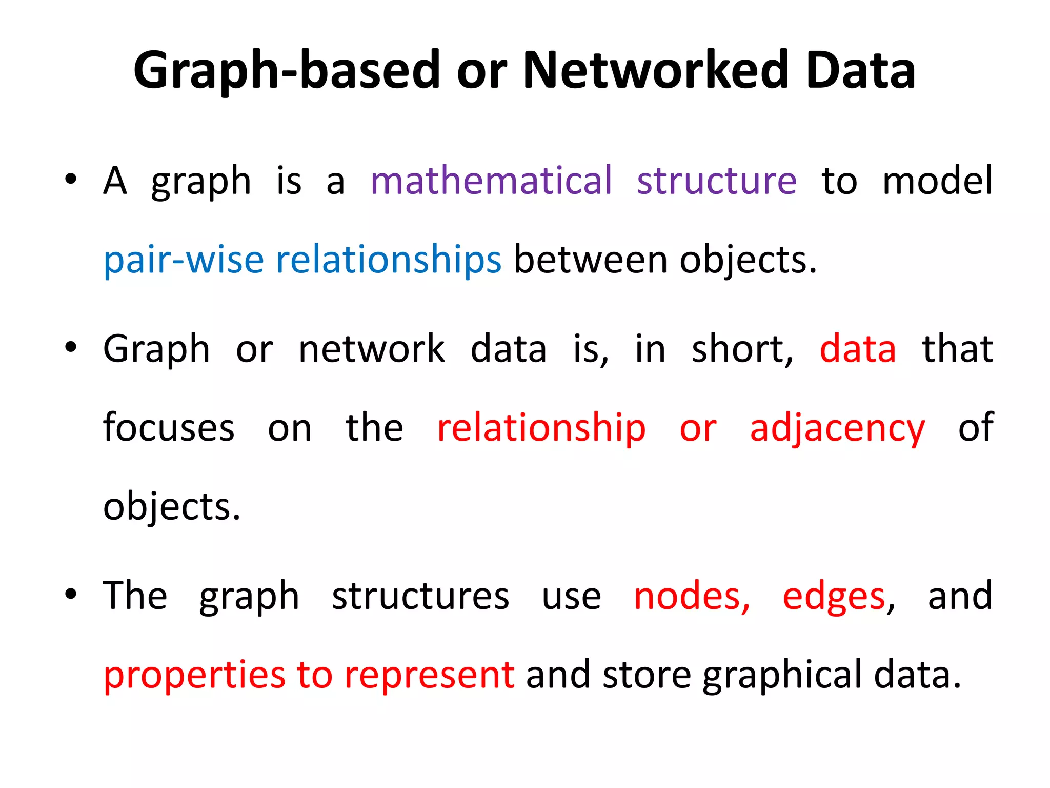 Graph-based or Networked Data
• A graph is a mathematical structure to model
pair-wise relationships between objects.
• Graph or network data is, in short, data that
focuses on the relationship or adjacency of
objects.
• The graph structures use nodes, edges, and
properties to represent and store graphical data.
 