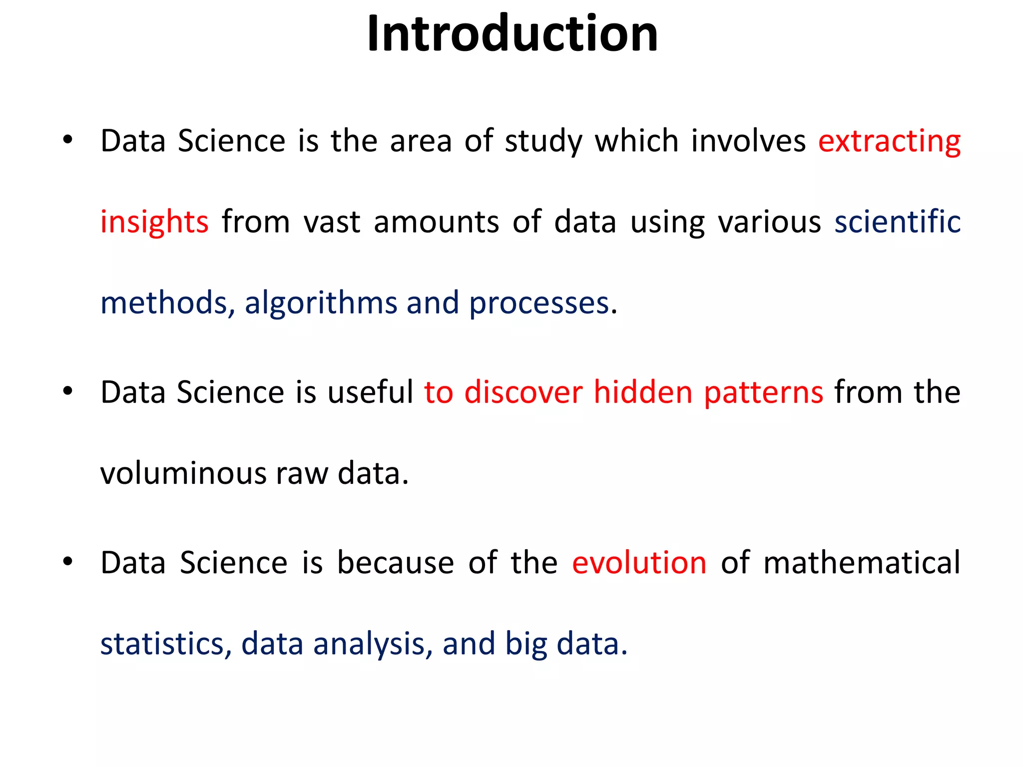 Introduction
• Data Science is the area of study which involves extracting
insights from vast amounts of data using various scientific
methods, algorithms and processes.
• Data Science is useful to discover hidden patterns from the
voluminous raw data.
• Data Science is because of the evolution of mathematical
statistics, data analysis, and big data.
 