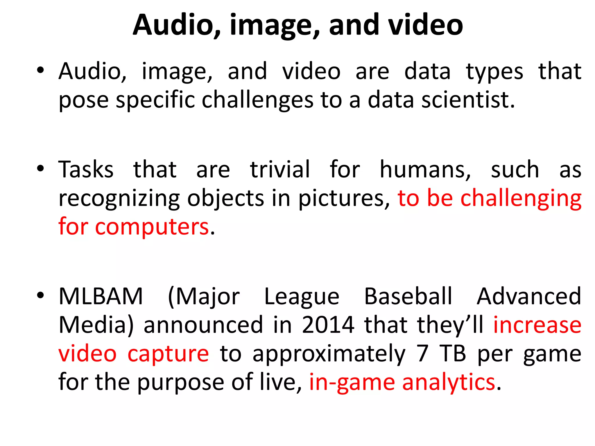Audio, image, and video
• Audio, image, and video are data types that
pose specific challenges to a data scientist.
• Tasks that are trivial for humans, such as
recognizing objects in pictures, to be challenging
for computers.
• MLBAM (Major League Baseball Advanced
Media) announced in 2014 that they’ll increase
video capture to approximately 7 TB per game
for the purpose of live, in-game analytics.
 