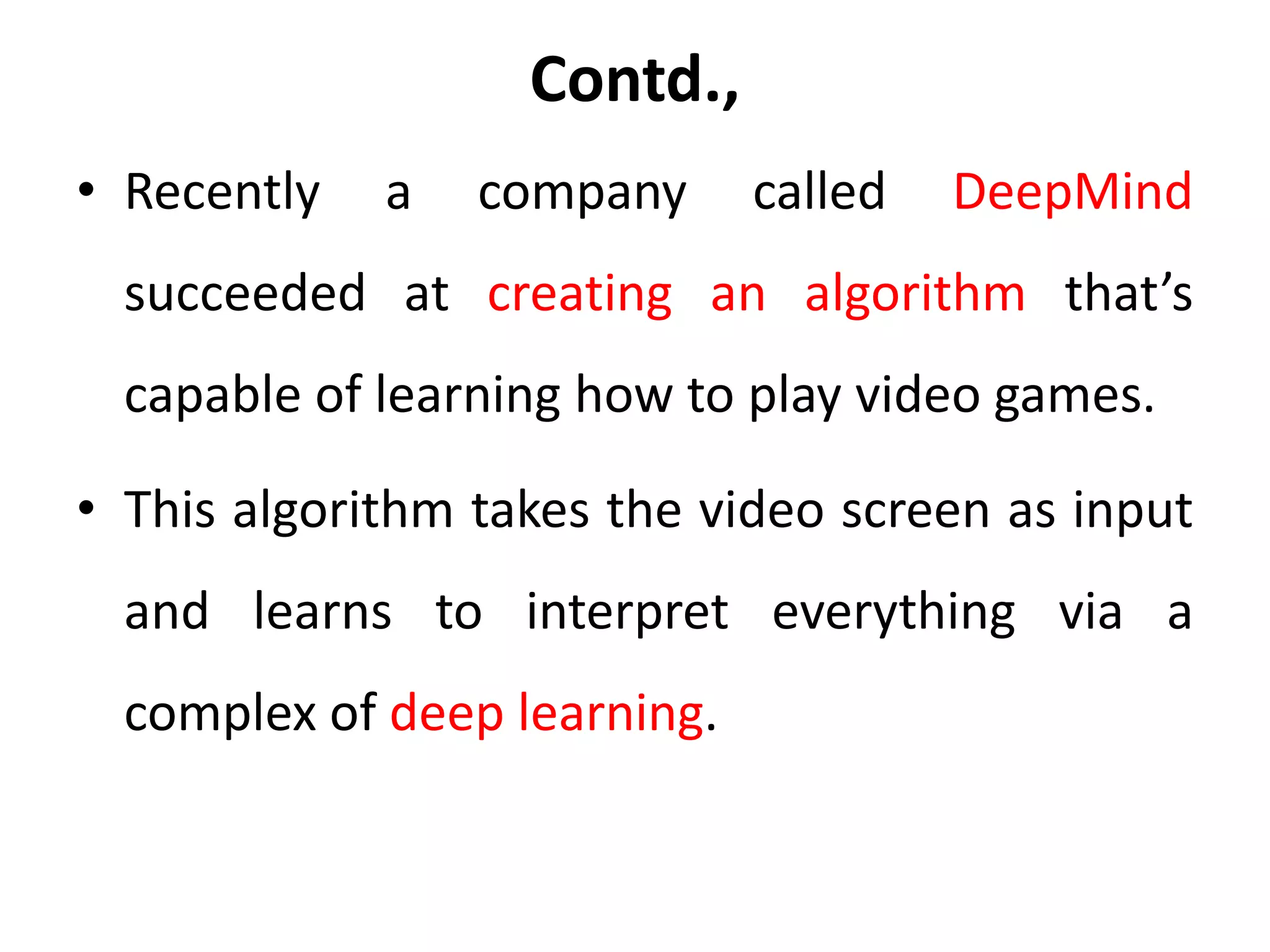 Contd.,
• Recently a company called DeepMind
succeeded at creating an algorithm that’s
capable of learning how to play video games.
• This algorithm takes the video screen as input
and learns to interpret everything via a
complex of deep learning.
 