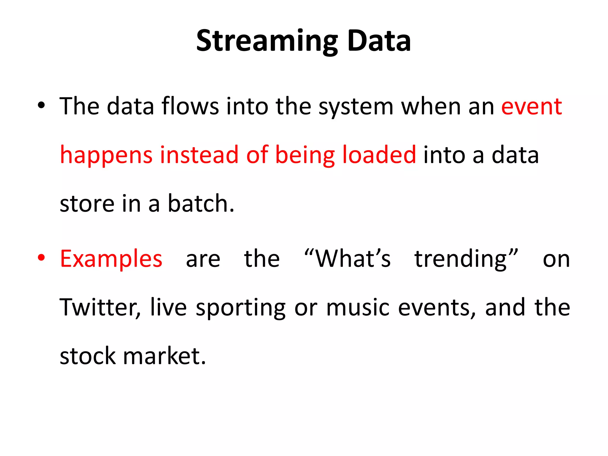 Streaming Data
• The data flows into the system when an event
happens instead of being loaded into a data
store in a batch.
• Examples are the “What’s trending” on
Twitter, live sporting or music events, and the
stock market.
 
