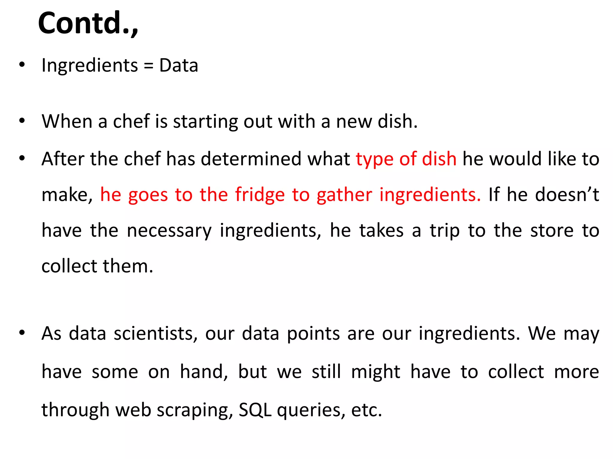 Contd.,
• Ingredients = Data
• When a chef is starting out with a new dish.
• After the chef has determined what type of dish he would like to
make, he goes to the fridge to gather ingredients. If he doesn’t
have the necessary ingredients, he takes a trip to the store to
collect them.
• As data scientists, our data points are our ingredients. We may
have some on hand, but we still might have to collect more
through web scraping, SQL queries, etc.
 