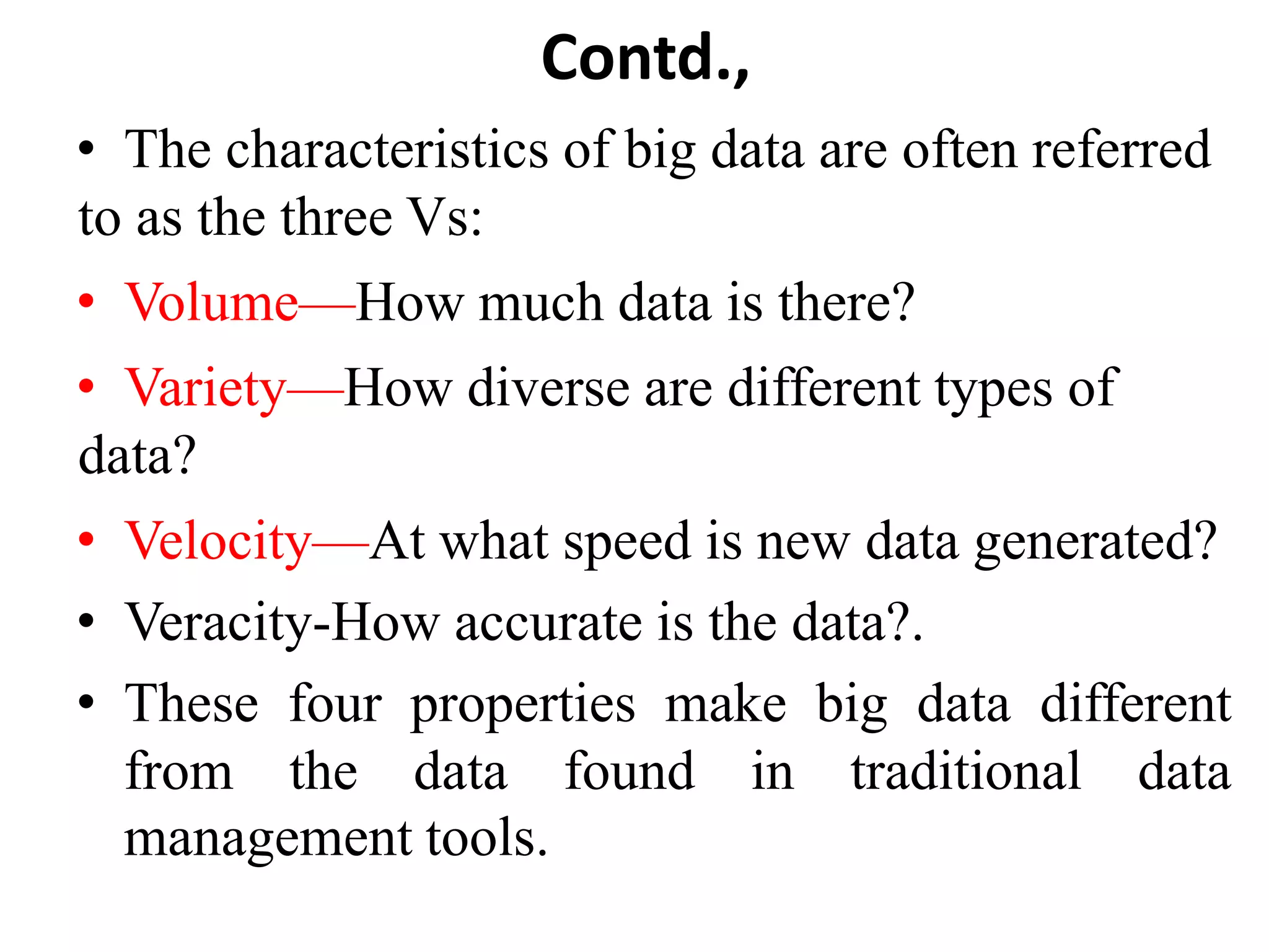 Contd.,
• The characteristics of big data are often referred
to as the three Vs:
• Volume—How much data is there?
• Variety—How diverse are different types of
data?
• Velocity—At what speed is new data generated?
• Veracity-How accurate is the data?.
• These four properties make big data different
from the data found in traditional data
management tools.
 
