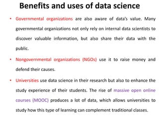 Benefits and uses of data science
• Governmental organizations are also aware of data’s value. Many
governmental organizations not only rely on internal data scientists to
discover valuable information, but also share their data with the
public.
• Nongovernmental organizations (NGOs) use it to raise money and
defend their causes.
• Universities use data science in their research but also to enhance the
study experience of their students. The rise of massive open online
courses (MOOC) produces a lot of data, which allows universities to
study how this type of learning can complement traditional classes.
 