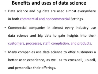 Benefits and uses of data science
• Data science and big data are used almost everywhere
in both commercial and noncommercial Settings.
• Commercial companies in almost every industry use
data science and big data to gain insights into their
customers, processes, staff, completion, and products.
• Many companies use data science to offer customers a
better user experience, as well as to cross-sell, up-sell,
and personalize their offerings.
 