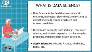 • Data Science is the field that uses scientific
methods, processes, algorithms, and systems to
extract knowledge from structured and
unstructured data.
• It combines concepts from statistics, computer
science, and domain expertise to solve complex
problems and make data-driven decisions.
• Applications: Healthcare, Finance, Marketing,
Retail, etc.
WHAT IS DATA SCIENCE?
 