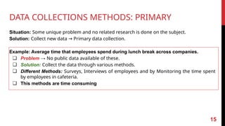 DATA COLLECTIONS METHODS: PRIMARY
Situation: Some unique problem and no related research is done on the subject.
Solution: Collect new data Primary data collection.
→
Example: Average time that employees spend during lunch break across companies.
❏ Problem → No public data available of these.
❏ Solution: Collect the data through various methods.
❏ Different Methods: Surveys, Interviews of employees and by Monitoring the time spent
by employees in cafeteria.
❏ This methods are time consuming
15
 
