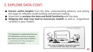 3. EXPLORE DATA CONT.
● Extract useful insights from the data, understanding patterns, and setting
the stage for effective model building and decision-making
● Important to analyse the data and build familiarity with the data
● Skipping this step may lead to inaccurate models as well as insignificant
variables in your models.
“It is important to understand what you
CAN DO before you learn to measure
how WELL you seem to have DONE it.”
– As quoted by John Tukey, developer of
Exploratory Data Analysis
22
 