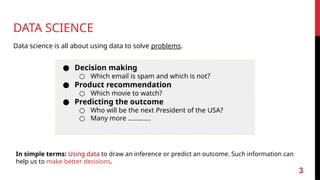DATA SCIENCE
Data science is all about using data to solve problems.
● Decision making
○ Which email is spam and which is not?
● Product recommendation
○ Which movie to watch?
● Predicting the outcome
○ Who will be the next President of the USA?
○ Many more ………….
In simple terms: Using data to draw an inference or predict an outcome. Such information can
help us to make better decisions.
3
 