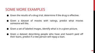 SOME MORE EXAMPLES
● Given the results of a drug trial, determine if the drug is effective.
● Given a dataset of movies with ratings, predict what movies
someone will like.
● Given a set of labeled images, identify what is in a given picture.
● Given a dataset describing people who have and haven’t paid off
their loans, predict if a new person will repay a loan.
8
 