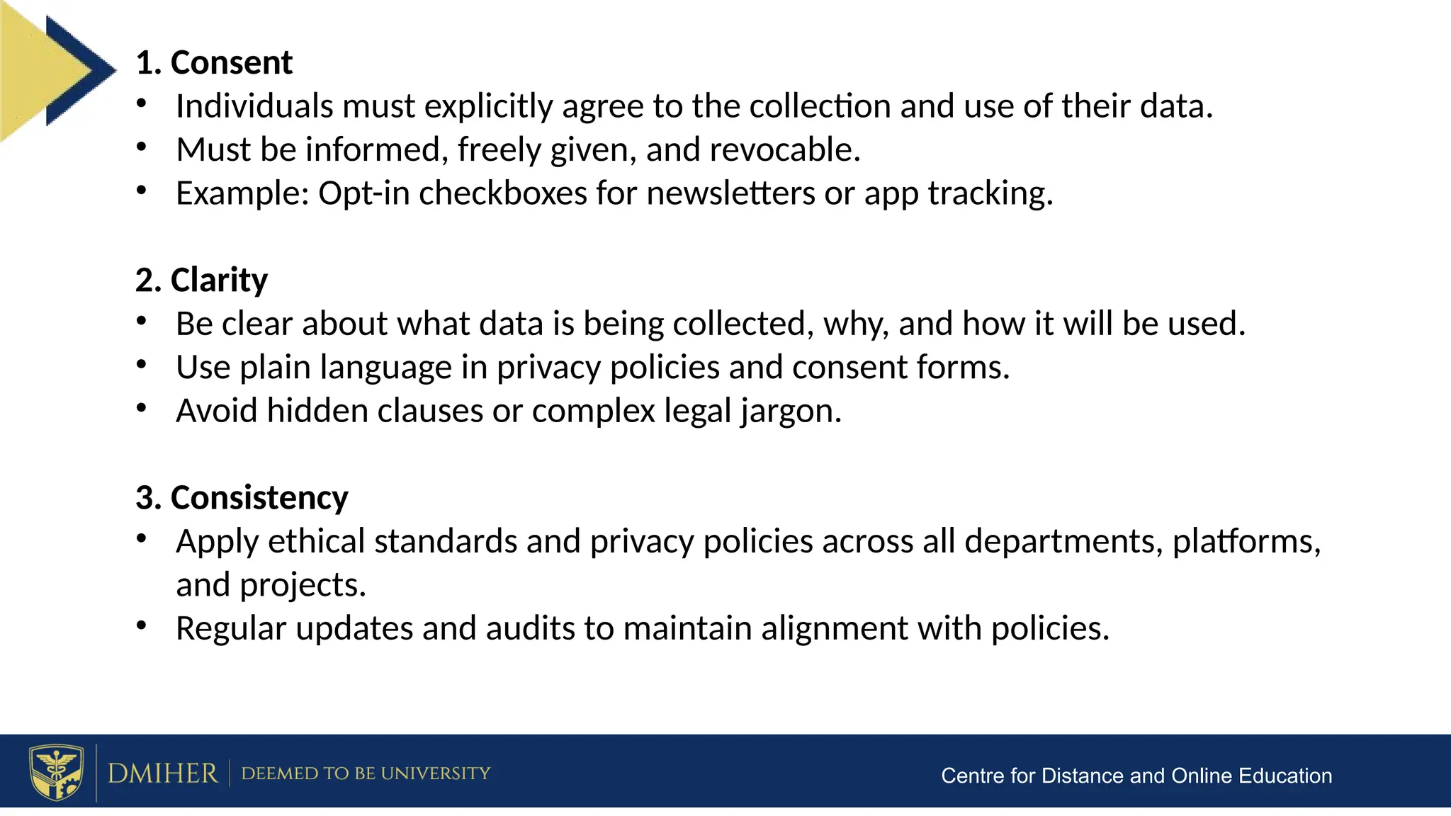 Centre for Distance and Online Education
1. Consent
• Individuals must explicitly agree to the collection and use of their data.
• Must be informed, freely given, and revocable.
• Example: Opt-in checkboxes for newsletters or app tracking.
2. Clarity
• Be clear about what data is being collected, why, and how it will be used.
• Use plain language in privacy policies and consent forms.
• Avoid hidden clauses or complex legal jargon.
3. Consistency
• Apply ethical standards and privacy policies across all departments, platforms,
and projects.
• Regular updates and audits to maintain alignment with policies.
 