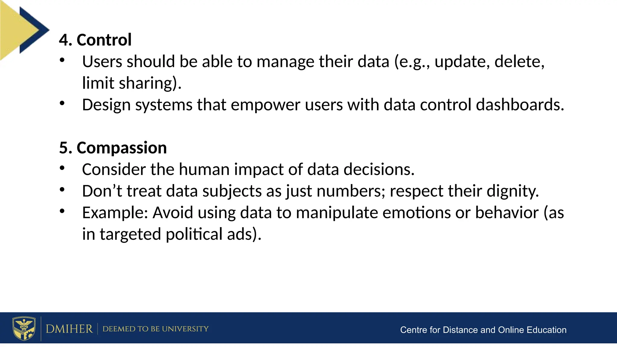 Centre for Distance and Online Education
4. Control
• Users should be able to manage their data (e.g., update, delete,
limit sharing).
• Design systems that empower users with data control dashboards.
5. Compassion
• Consider the human impact of data decisions.
• Don’t treat data subjects as just numbers; respect their dignity.
• Example: Avoid using data to manipulate emotions or behavior (as
in targeted political ads).
 