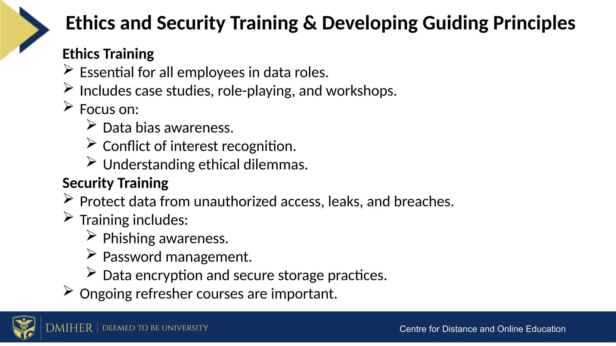 Centre for Distance and Online Education
Ethics and Security Training & Developing Guiding Principles
Ethics Training
 Essential for all employees in data roles.
 Includes case studies, role-playing, and workshops.
 Focus on:
 Data bias awareness.
 Conflict of interest recognition.
 Understanding ethical dilemmas.
Security Training
 Protect data from unauthorized access, leaks, and breaches.
 Training includes:
 Phishing awareness.
 Password management.
 Data encryption and secure storage practices.
 Ongoing refresher courses are important.
 