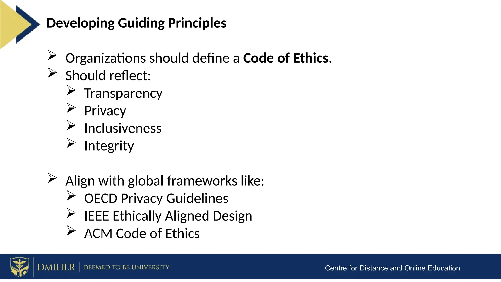 Centre for Distance and Online Education
Developing Guiding Principles
 Organizations should define a Code of Ethics.
 Should reflect:
 Transparency
 Privacy
 Inclusiveness
 Integrity
 Align with global frameworks like:
 OECD Privacy Guidelines
 IEEE Ethically Aligned Design
 ACM Code of Ethics
 