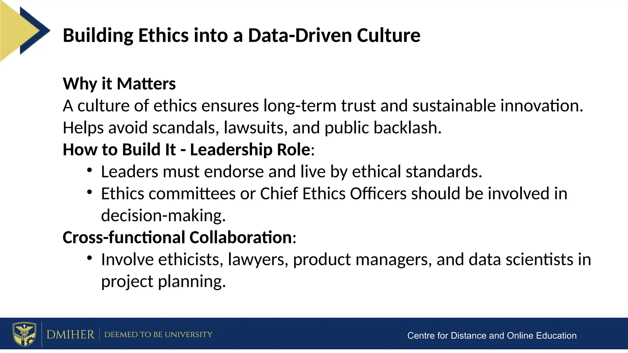 Centre for Distance and Online Education
Building Ethics into a Data-Driven Culture
Why it Matters
A culture of ethics ensures long-term trust and sustainable innovation.
Helps avoid scandals, lawsuits, and public backlash.
How to Build It - Leadership Role:
• Leaders must endorse and live by ethical standards.
• Ethics committees or Chief Ethics Officers should be involved in
decision-making.
Cross-functional Collaboration:
• Involve ethicists, lawyers, product managers, and data scientists in
project planning.
 
