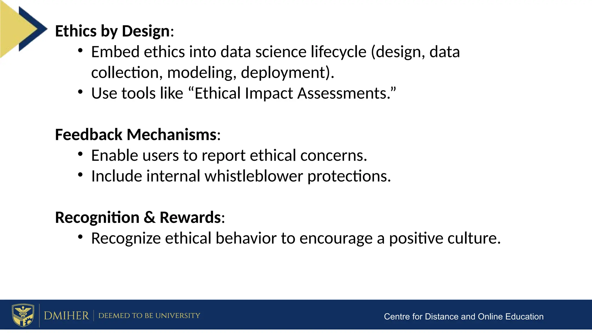 Centre for Distance and Online Education
Ethics by Design:
• Embed ethics into data science lifecycle (design, data
collection, modeling, deployment).
• Use tools like “Ethical Impact Assessments.”
Feedback Mechanisms:
• Enable users to report ethical concerns.
• Include internal whistleblower protections.
Recognition & Rewards:
• Recognize ethical behavior to encourage a positive culture.
 