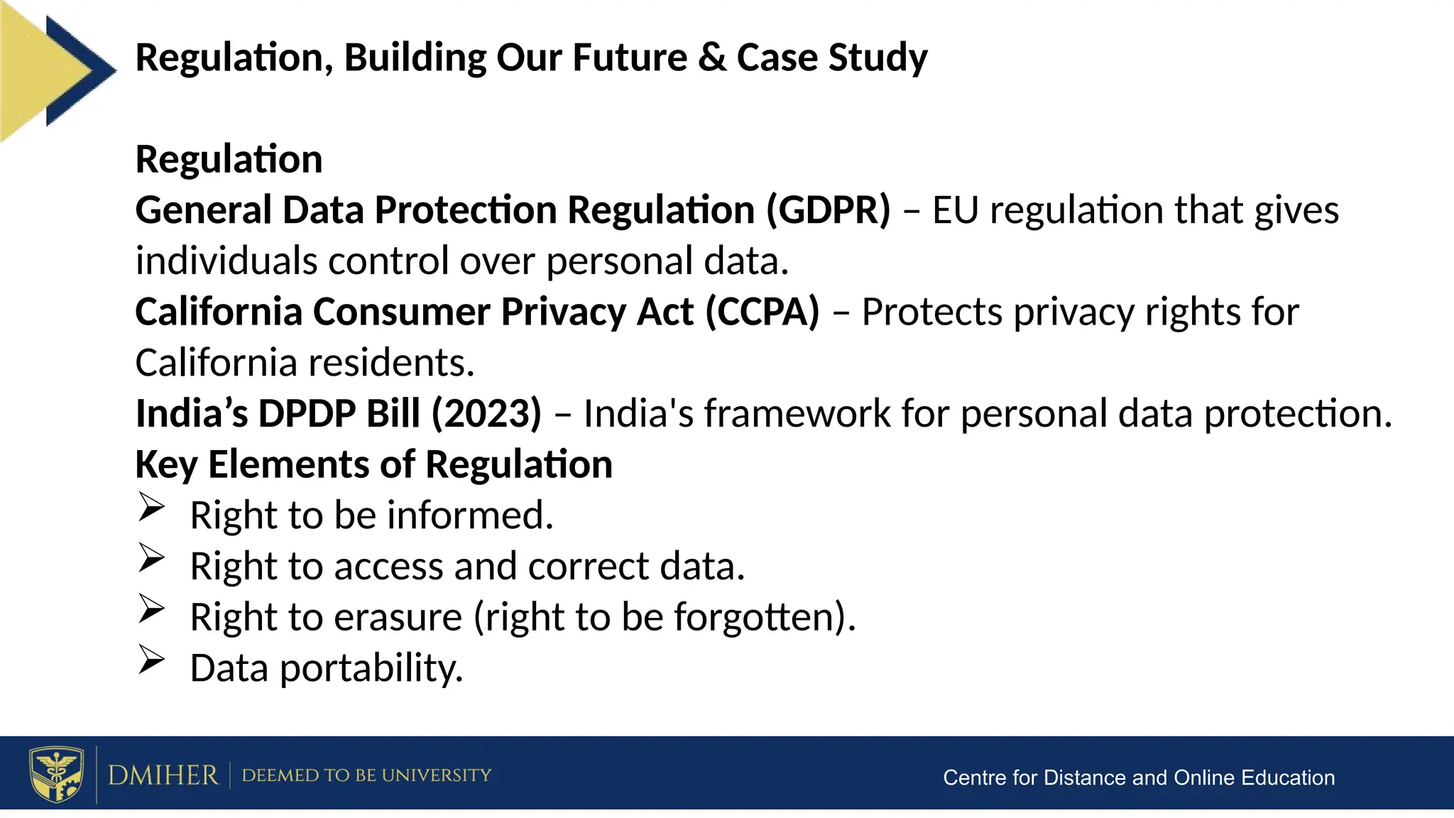 Centre for Distance and Online Education
Regulation, Building Our Future & Case Study
Regulation
General Data Protection Regulation (GDPR) – EU regulation that gives
individuals control over personal data.
California Consumer Privacy Act (CCPA) – Protects privacy rights for
California residents.
India’s DPDP Bill (2023) – India's framework for personal data protection.
Key Elements of Regulation
 Right to be informed.
 Right to access and correct data.
 Right to erasure (right to be forgotten).
 Data portability.
 