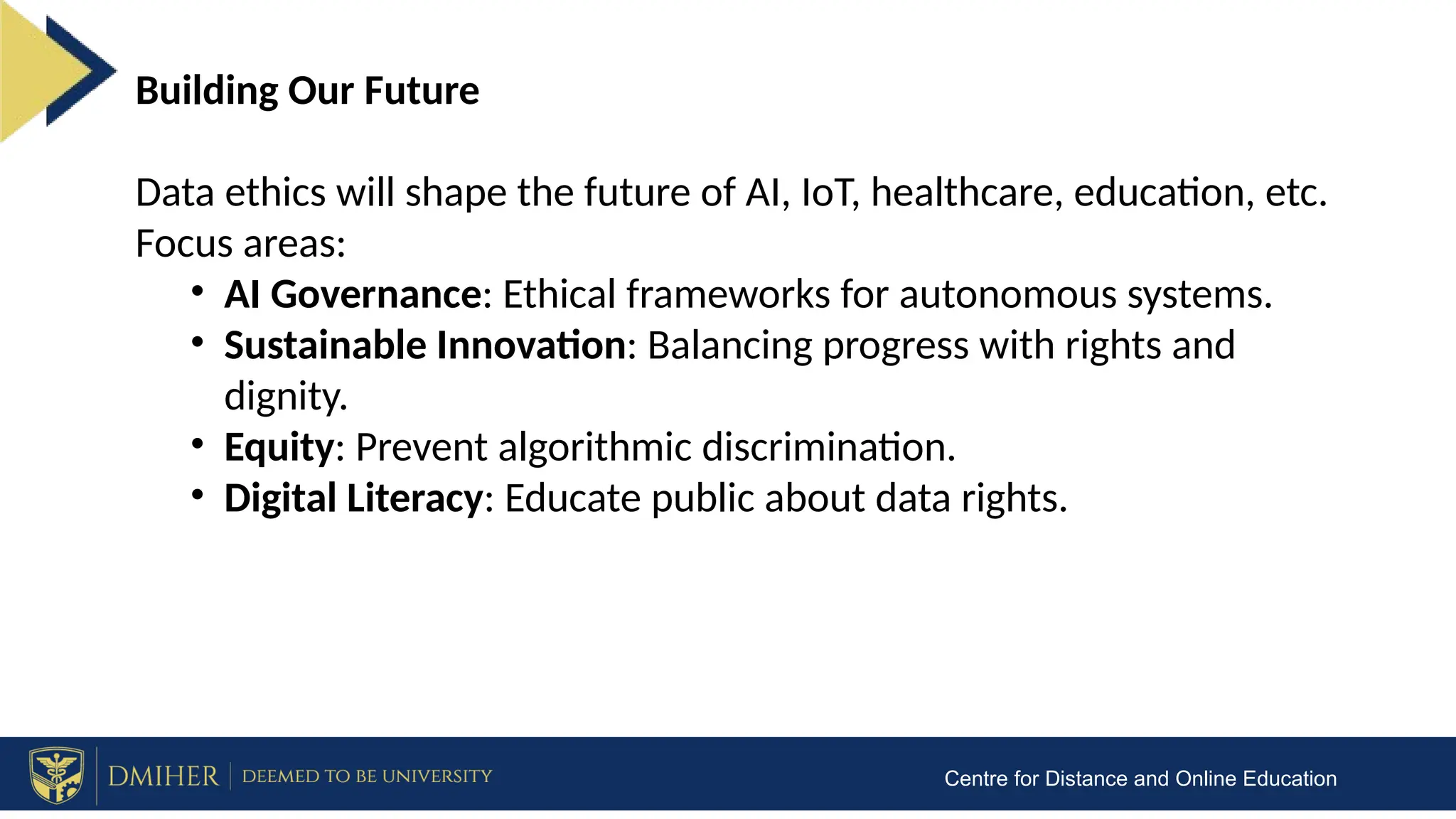 Centre for Distance and Online Education
Building Our Future
Data ethics will shape the future of AI, IoT, healthcare, education, etc.
Focus areas:
• AI Governance: Ethical frameworks for autonomous systems.
• Sustainable Innovation: Balancing progress with rights and
dignity.
• Equity: Prevent algorithmic discrimination.
• Digital Literacy: Educate public about data rights.
 
