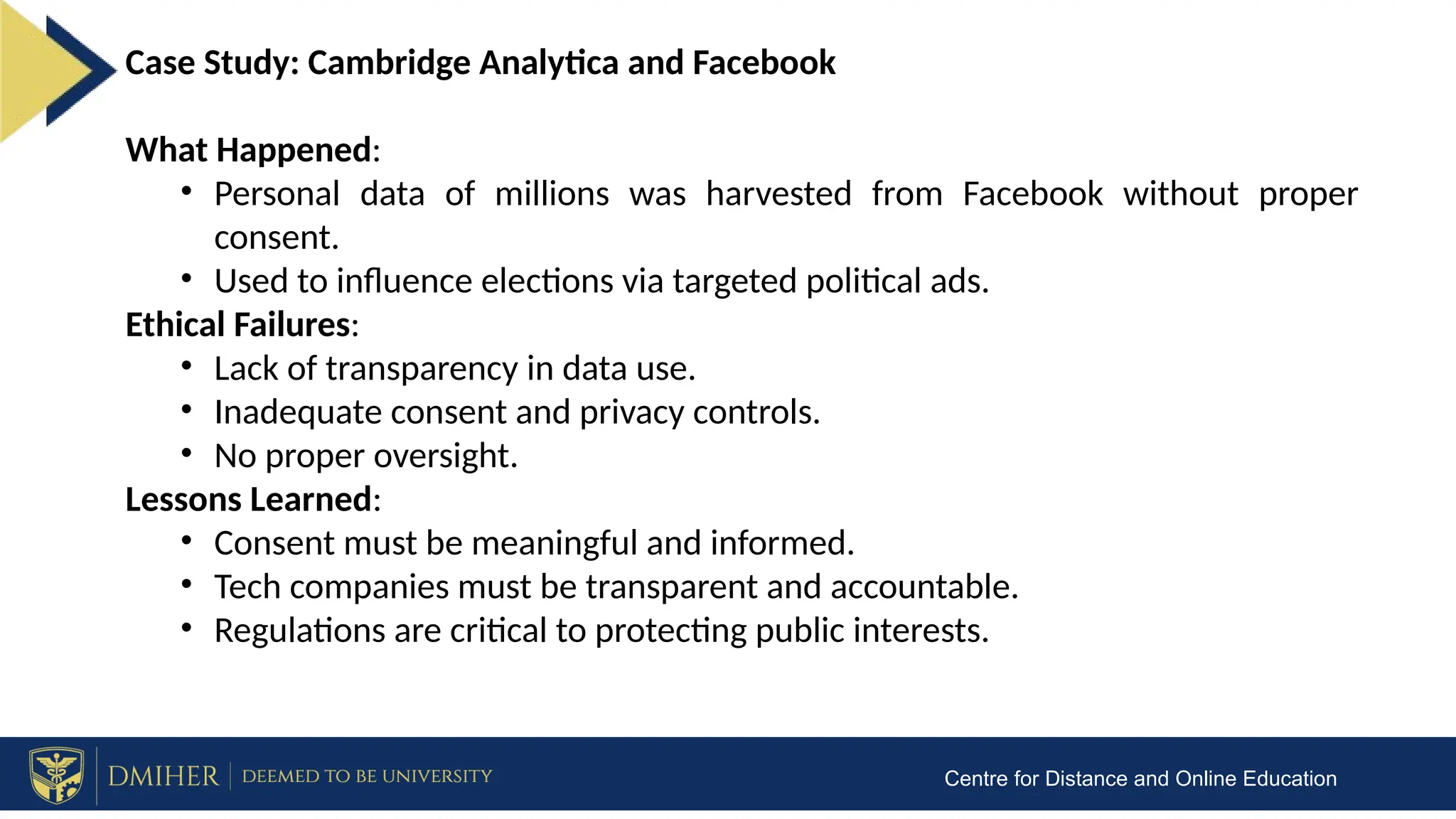 Centre for Distance and Online Education
Case Study: Cambridge Analytica and Facebook
What Happened:
• Personal data of millions was harvested from Facebook without proper
consent.
• Used to influence elections via targeted political ads.
Ethical Failures:
• Lack of transparency in data use.
• Inadequate consent and privacy controls.
• No proper oversight.
Lessons Learned:
• Consent must be meaningful and informed.
• Tech companies must be transparent and accountable.
• Regulations are critical to protecting public interests.
 