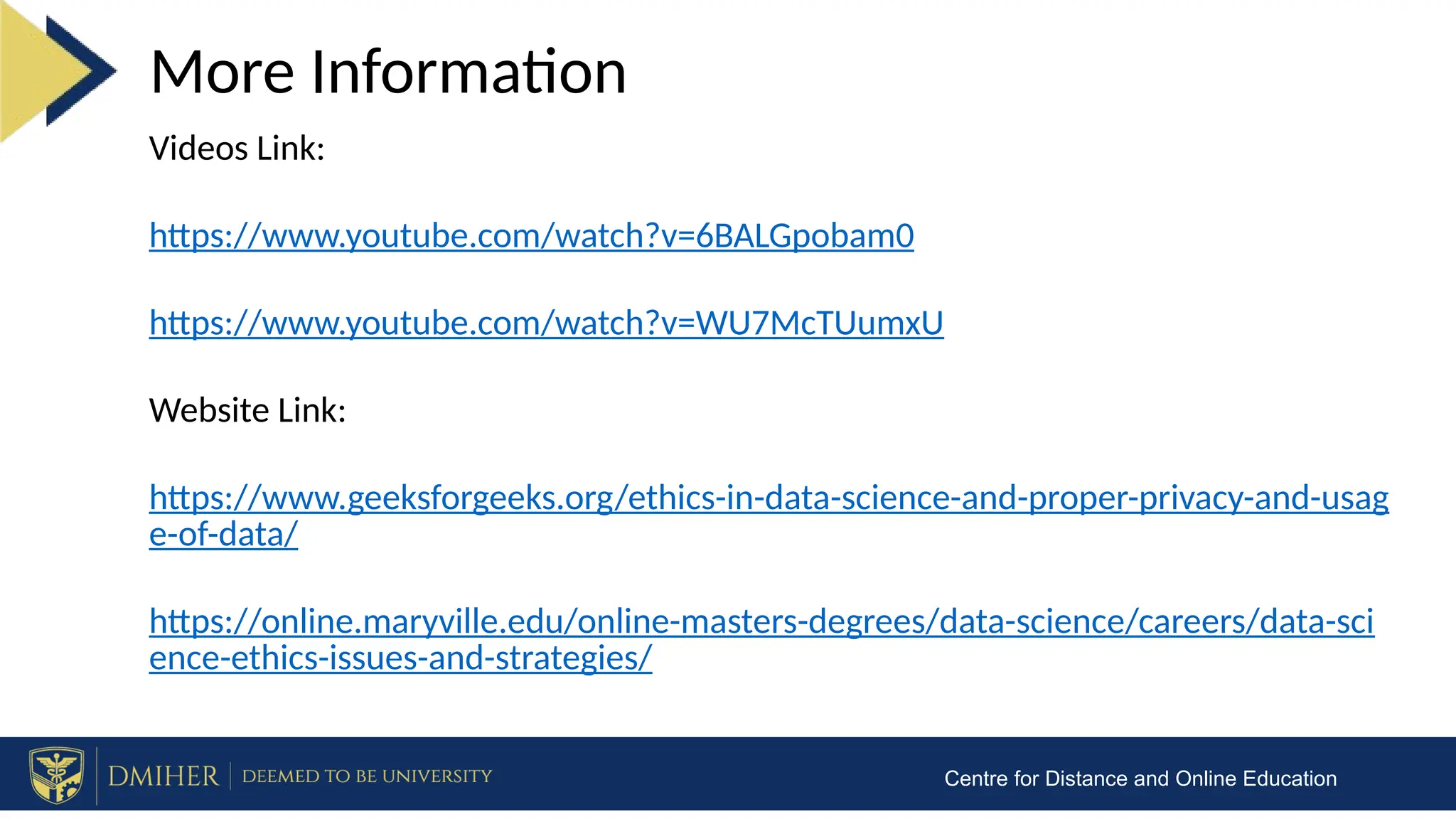 More Information
Centre for Distance and Online Education
Videos Link:
https://www.youtube.com/watch?v=6BALGpobam0
https://www.youtube.com/watch?v=WU7McTUumxU
Website Link:
https://www.geeksforgeeks.org/ethics-in-data-science-and-proper-privacy-and-usag
e-of-data/
https://online.maryville.edu/online-masters-degrees/data-science/careers/data-sci
ence-ethics-issues-and-strategies/
 