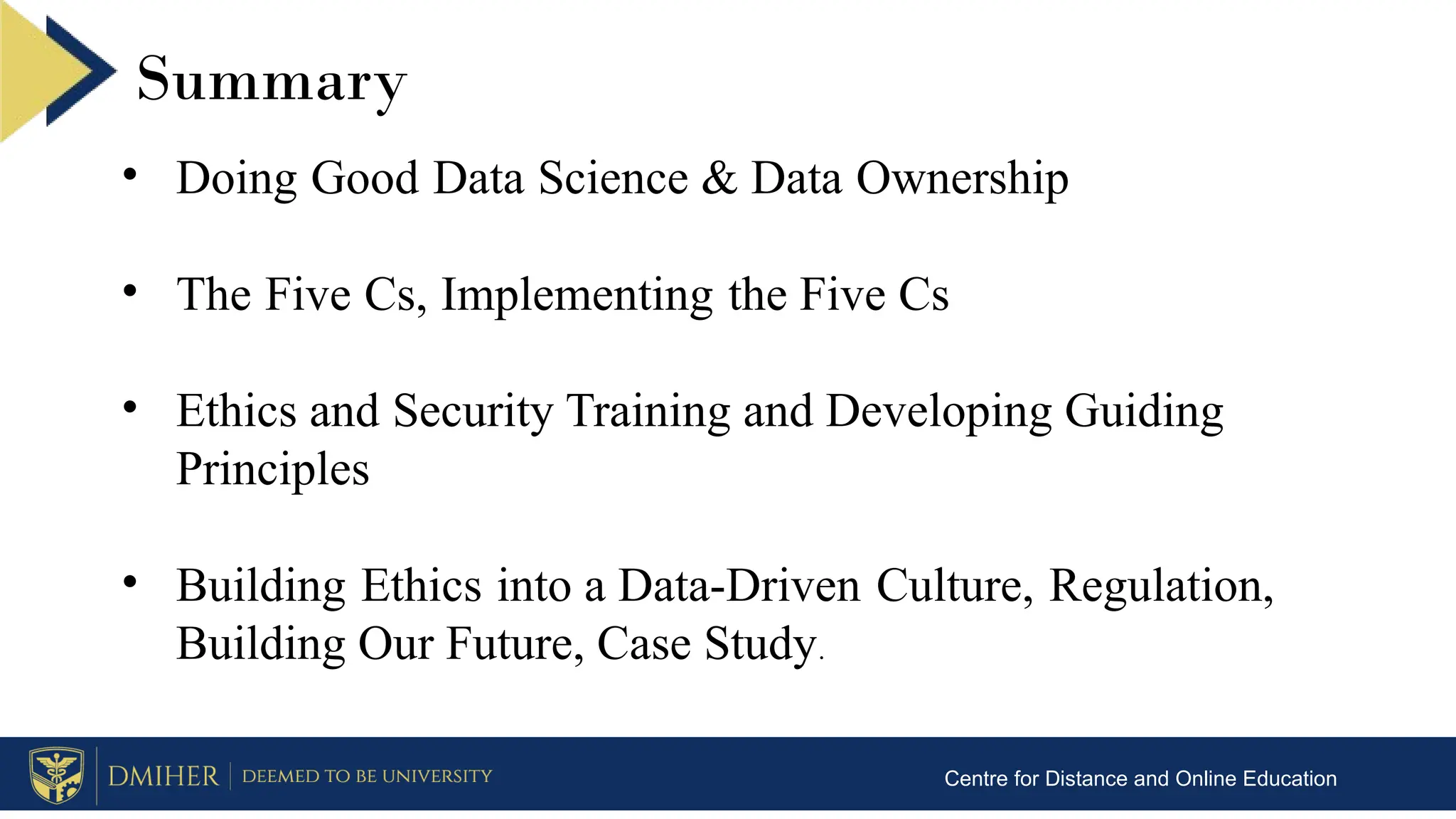 Summary
Centre for Distance and Online Education
• Doing Good Data Science & Data Ownership
• The Five Cs, Implementing the Five Cs
• Ethics and Security Training and Developing Guiding
Principles
• Building Ethics into a Data-Driven Culture, Regulation,
Building Our Future, Case Study.
 