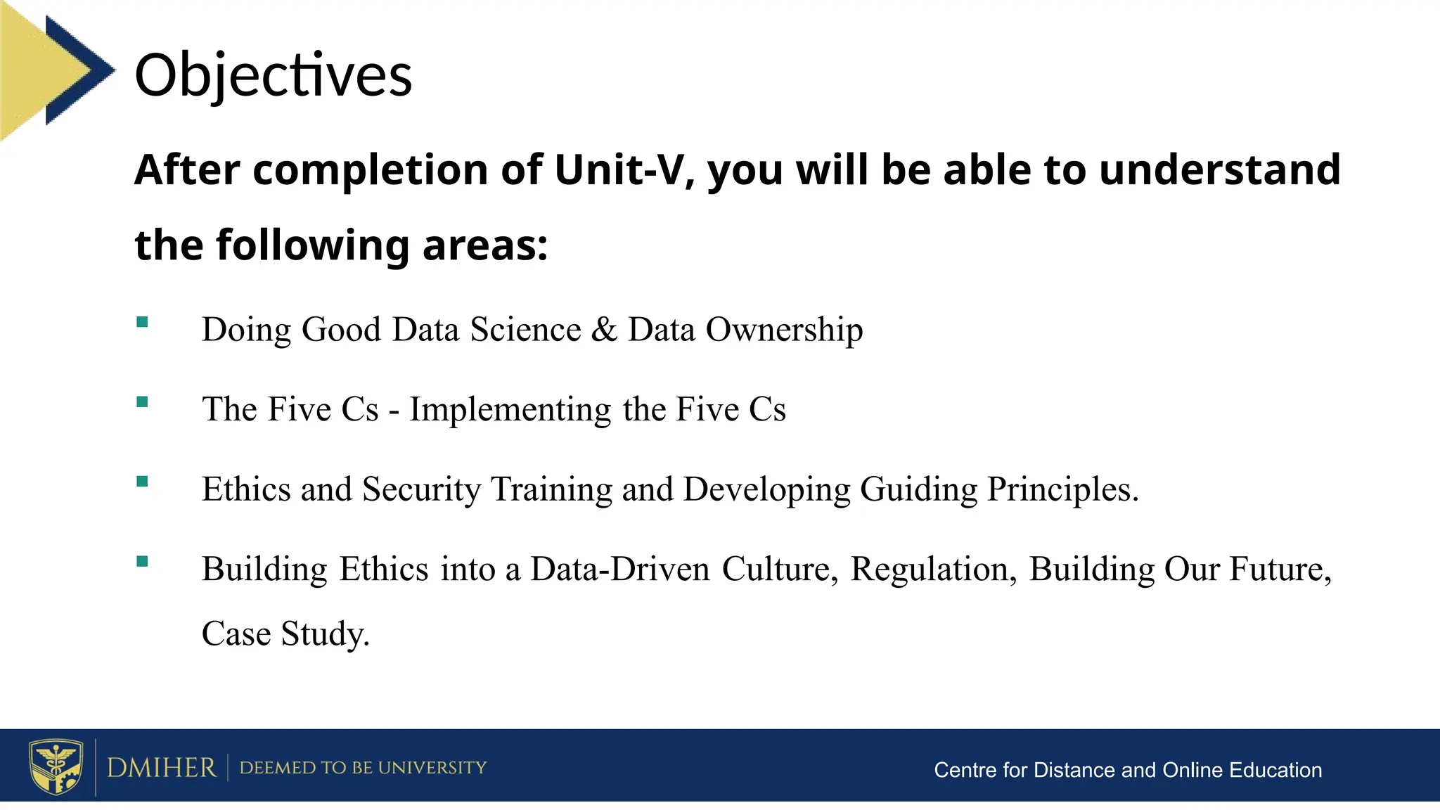 After completion of Unit-V, you will be able to understand
the following areas:
 Doing Good Data Science & Data Ownership
 The Five Cs - Implementing the Five Cs
 Ethics and Security Training and Developing Guiding Principles.
 Building Ethics into a Data-Driven Culture, Regulation, Building Our Future,
Case Study.
Objectives
Centre for Distance and Online Education
 