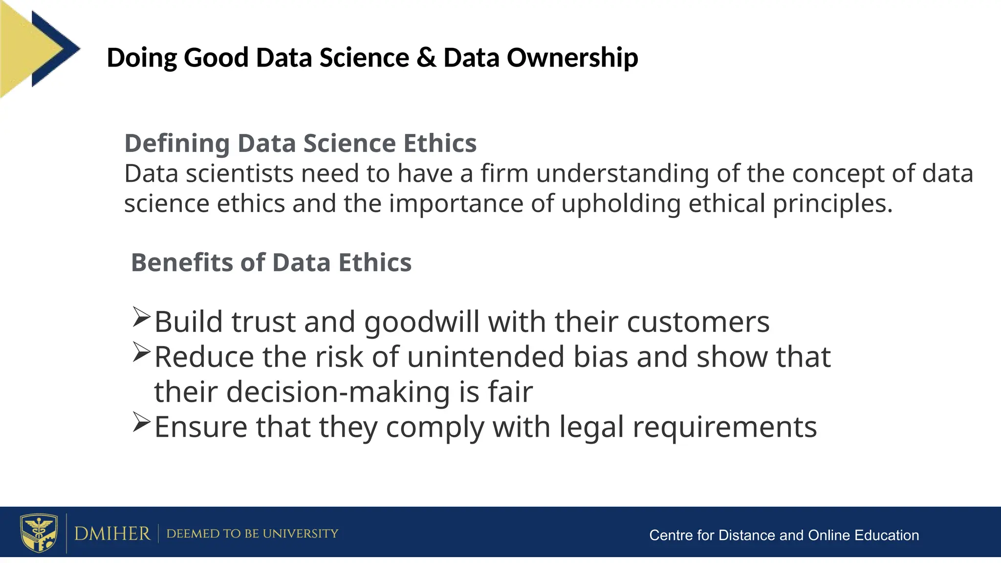 Centre for Distance and Online Education
Doing Good Data Science & Data Ownership
Defining Data Science Ethics
Data scientists need to have a firm understanding of the concept of data
science ethics and the importance of upholding ethical principles.
Benefits of Data Ethics
Build trust and goodwill with their customers
Reduce the risk of unintended bias and show that
their decision-making is fair
Ensure that they comply with legal requirements
 