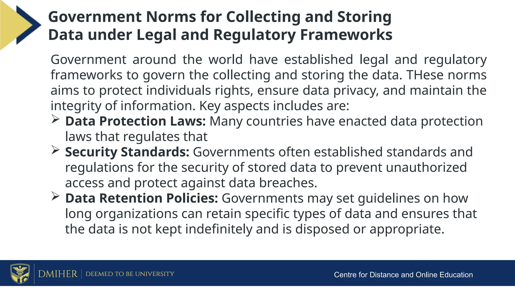 Centre for Distance and Online Education
Government Norms for Collecting and Storing
Data under Legal and Regulatory Frameworks
Government around the world have established legal and regulatory
frameworks to govern the collecting and storing the data. THese norms
aims to protect individuals rights, ensure data privacy, and maintain the
integrity of information. Key aspects includes are:
 Data Protection Laws: Many countries have enacted data protection
laws that regulates that
 Security Standards: Governments often established standards and
regulations for the security of stored data to prevent unauthorized
access and protect against data breaches.
 Data Retention Policies: Governments may set guidelines on how
long organizations can retain specific types of data and ensures that
the data is not kept indefinitely and is disposed or appropriate.
 