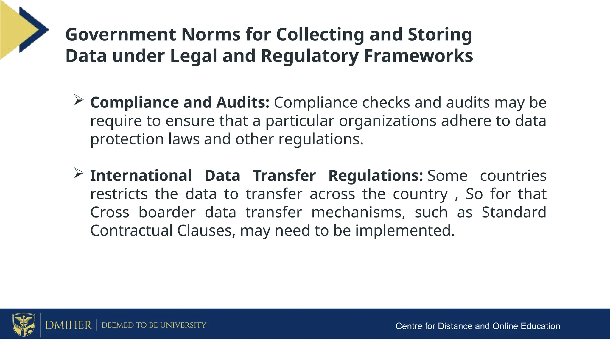 Centre for Distance and Online Education
Government Norms for Collecting and Storing
Data under Legal and Regulatory Frameworks
 Compliance and Audits: Compliance checks and audits may be
require to ensure that a particular organizations adhere to data
protection laws and other regulations.
 International Data Transfer Regulations: Some countries
restricts the data to transfer across the country , So for that
Cross boarder data transfer mechanisms, such as Standard
Contractual Clauses, may need to be implemented.
 
