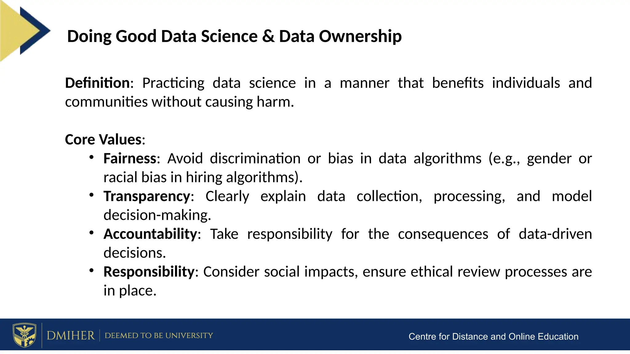 Centre for Distance and Online Education
Doing Good Data Science & Data Ownership
Definition: Practicing data science in a manner that benefits individuals and
communities without causing harm.
Core Values:
• Fairness: Avoid discrimination or bias in data algorithms (e.g., gender or
racial bias in hiring algorithms).
• Transparency: Clearly explain data collection, processing, and model
decision-making.
• Accountability: Take responsibility for the consequences of data-driven
decisions.
• Responsibility: Consider social impacts, ensure ethical review processes are
in place.
 