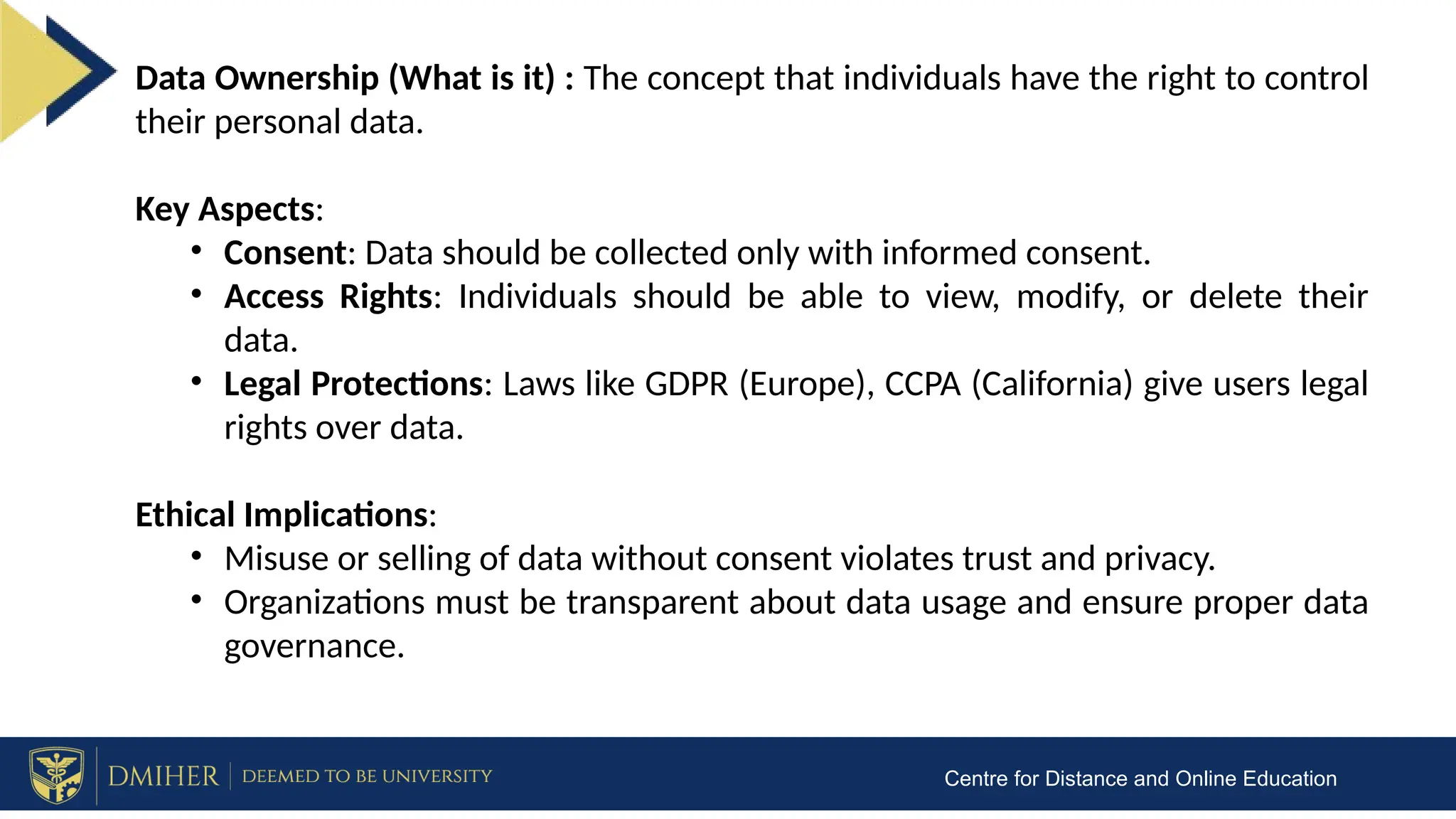 Centre for Distance and Online Education
Data Ownership (What is it) : The concept that individuals have the right to control
their personal data.
Key Aspects:
• Consent: Data should be collected only with informed consent.
• Access Rights: Individuals should be able to view, modify, or delete their
data.
• Legal Protections: Laws like GDPR (Europe), CCPA (California) give users legal
rights over data.
Ethical Implications:
• Misuse or selling of data without consent violates trust and privacy.
• Organizations must be transparent about data usage and ensure proper data
governance.
 