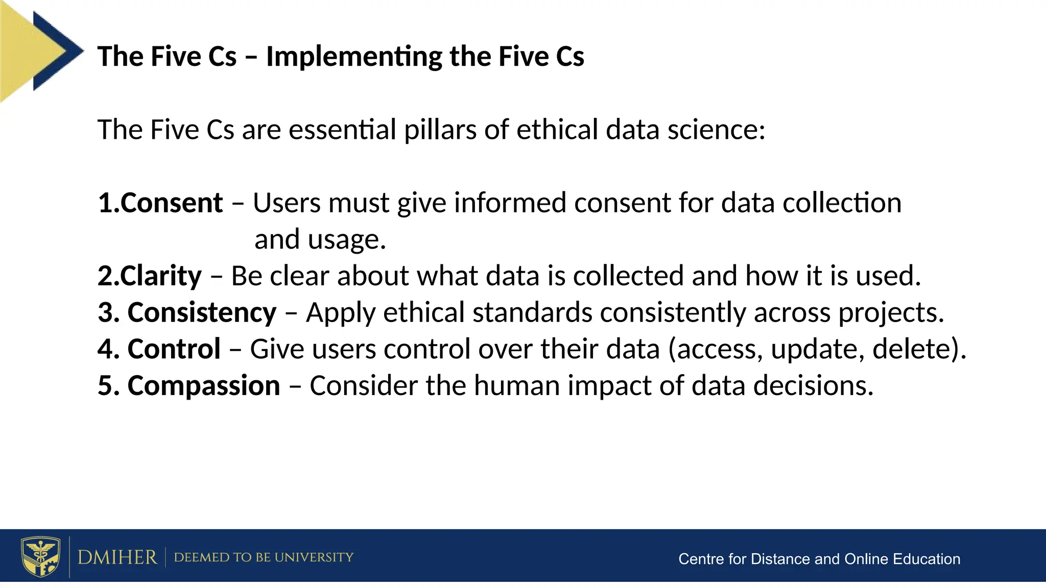 Centre for Distance and Online Education
The Five Cs – Implementing the Five Cs
The Five Cs are essential pillars of ethical data science:
1.Consent – Users must give informed consent for data collection
and usage.
2.Clarity – Be clear about what data is collected and how it is used.
3. Consistency – Apply ethical standards consistently across projects.
4. Control – Give users control over their data (access, update, delete).
5. Compassion – Consider the human impact of data decisions.
 