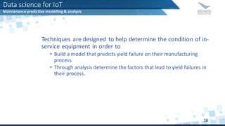 Techniques are designed to help determine the condition of in-
service equipment in order to
• Build a model that predicts yield failure on their manufacturing
process
• Through analysis determine the factors that lead to yield failures in
their process.
Data science for IoT
Maintenance predictive modelling & analysis
16
 