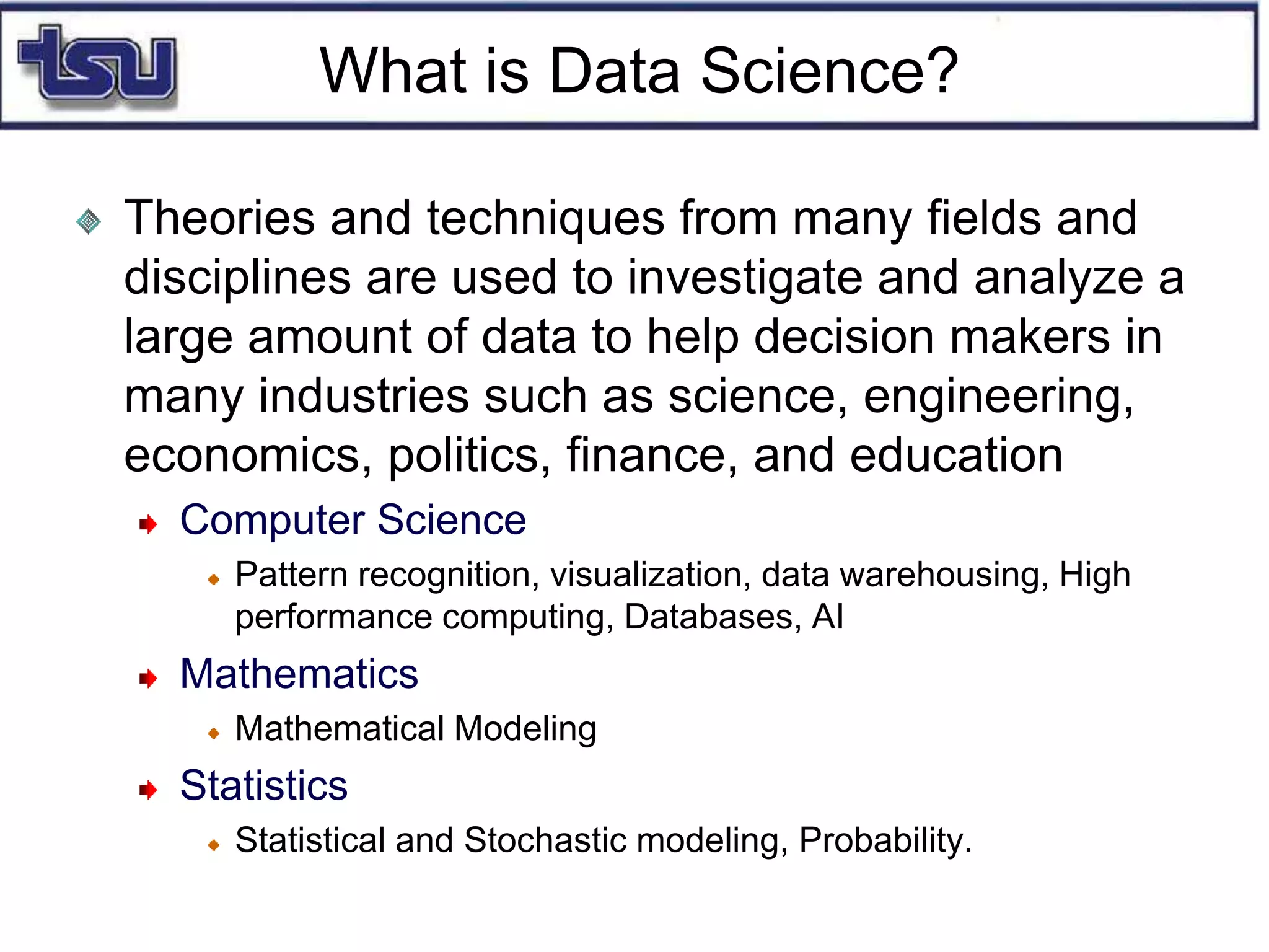 What is Data Science?
Theories and techniques from many fields and
disciplines are used to investigate and analyze a
large amount of data to help decision makers in
many industries such as science, engineering,
economics, politics, finance, and education
Computer Science
Pattern recognition, visualization, data warehousing, High
performance computing, Databases, AI
Mathematics
Mathematical Modeling
Statistics
Statistical and Stochastic modeling, Probability.
 