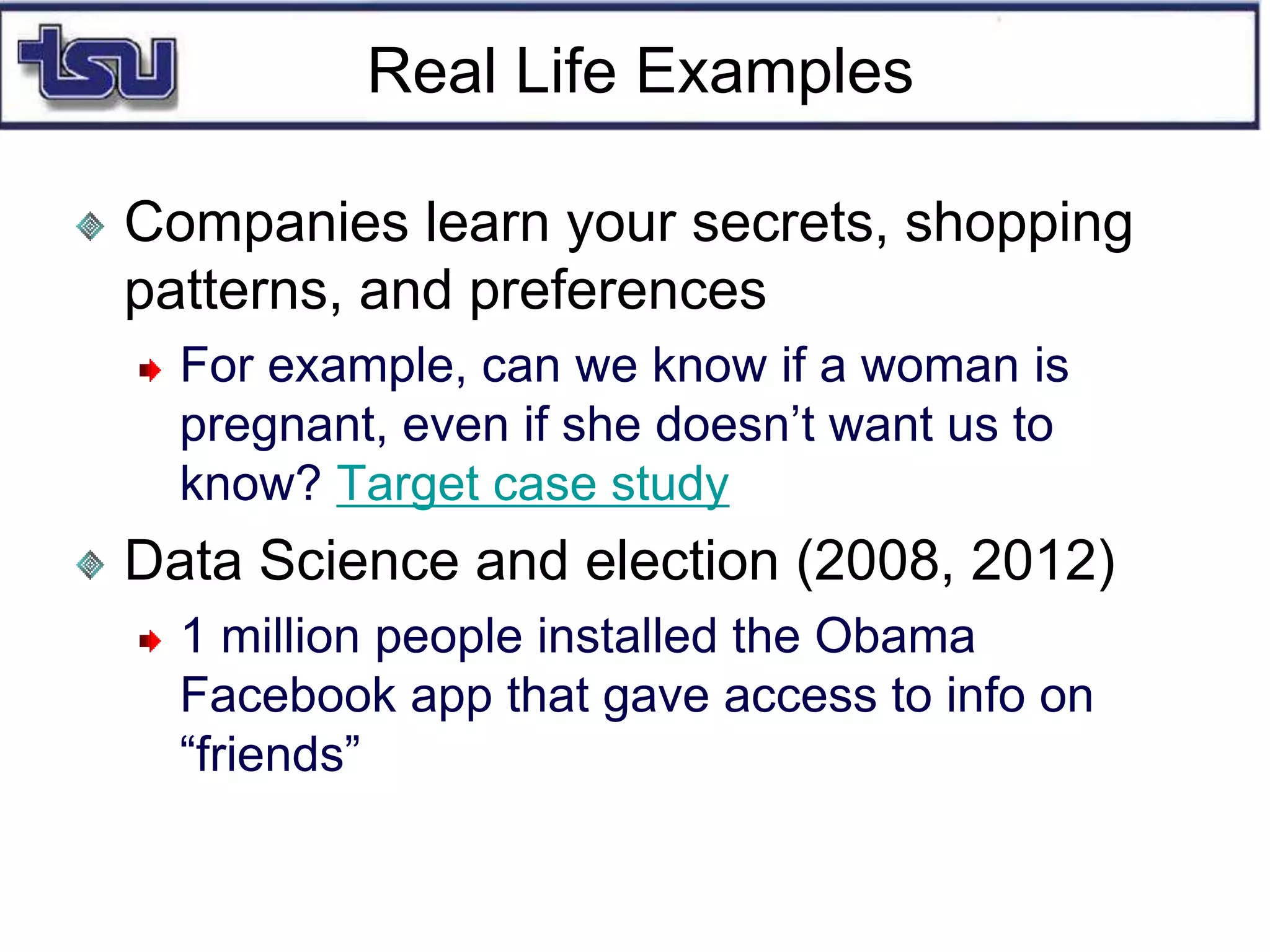 Real Life Examples
Companies learn your secrets, shopping
patterns, and preferences
For example, can we know if a woman is
pregnant, even if she doesn’t want us to
know? Target case study
Data Science and election (2008, 2012)
1 million people installed the Obama
Facebook app that gave access to info on
“friends”
 