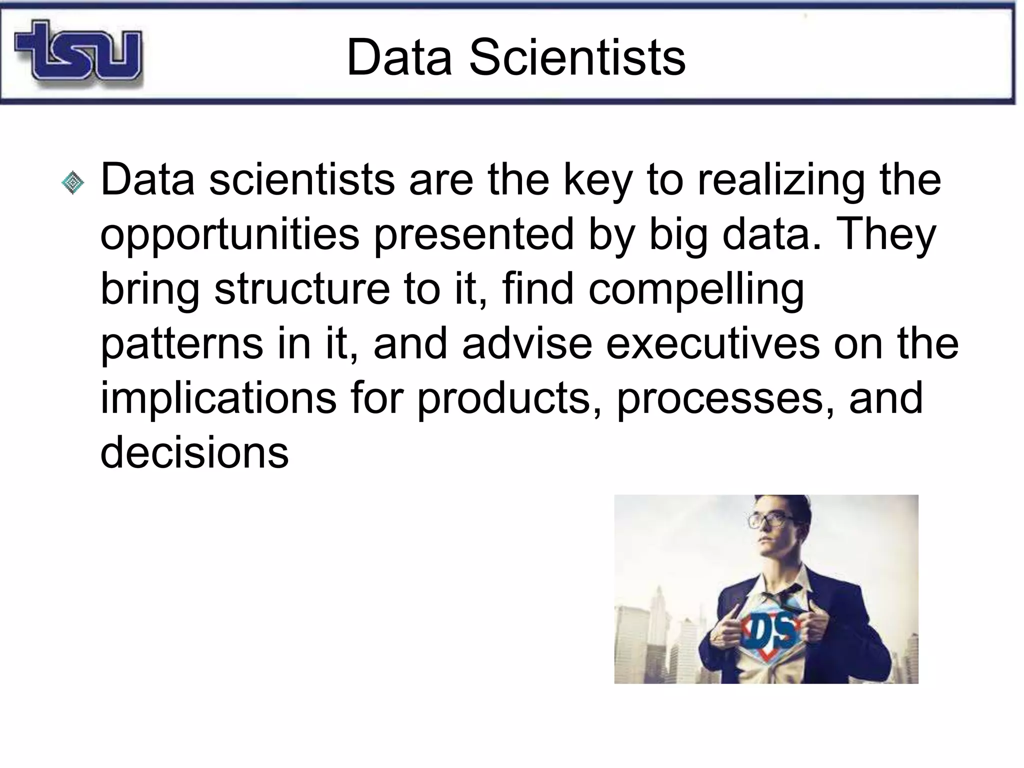 Data Scientists
Data scientists are the key to realizing the
opportunities presented by big data. They
bring structure to it, find compelling
patterns in it, and advise executives on the
implications for products, processes, and
decisions
 