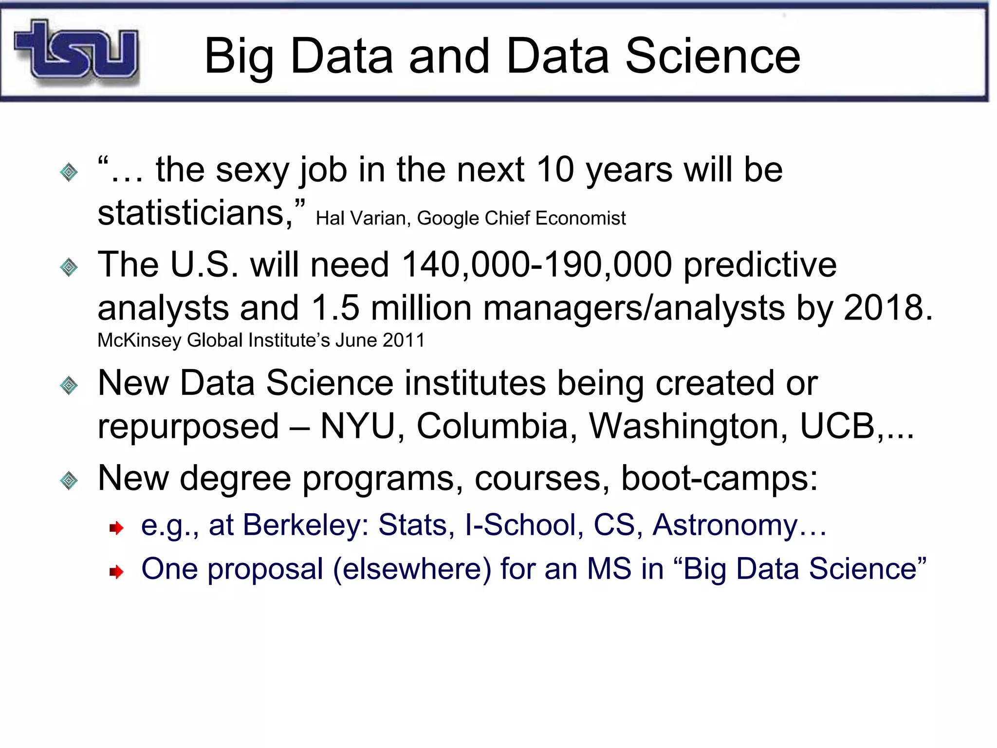 Big Data and Data Science
“… the sexy job in the next 10 years will be
statisticians,” Hal Varian, Google Chief Economist
The U.S. will need 140,000-190,000 predictive
analysts and 1.5 million managers/analysts by 2018.
McKinsey Global Institute’s June 2011
New Data Science institutes being created or
repurposed – NYU, Columbia, Washington, UCB,...
New degree programs, courses, boot-camps:
e.g., at Berkeley: Stats, I-School, CS, Astronomy…
One proposal (elsewhere) for an MS in “Big Data Science”
 