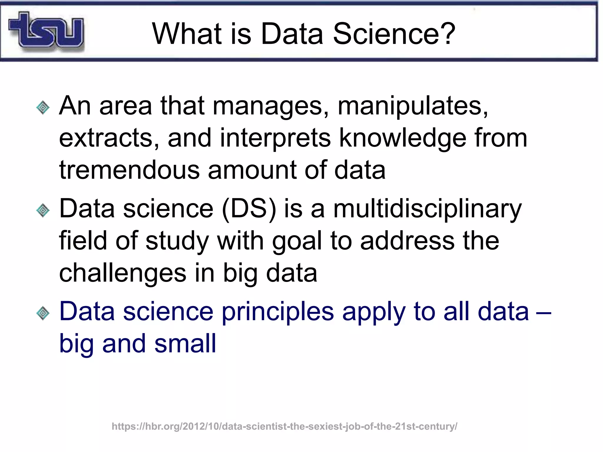 What is Data Science?
An area that manages, manipulates,
extracts, and interprets knowledge from
tremendous amount of data
Data science (DS) is a multidisciplinary
field of study with goal to address the
challenges in big data
Data science principles apply to all data –
big and small
https://hbr.org/2012/10/data-scientist-the-sexiest-job-of-the-21st-century/
 