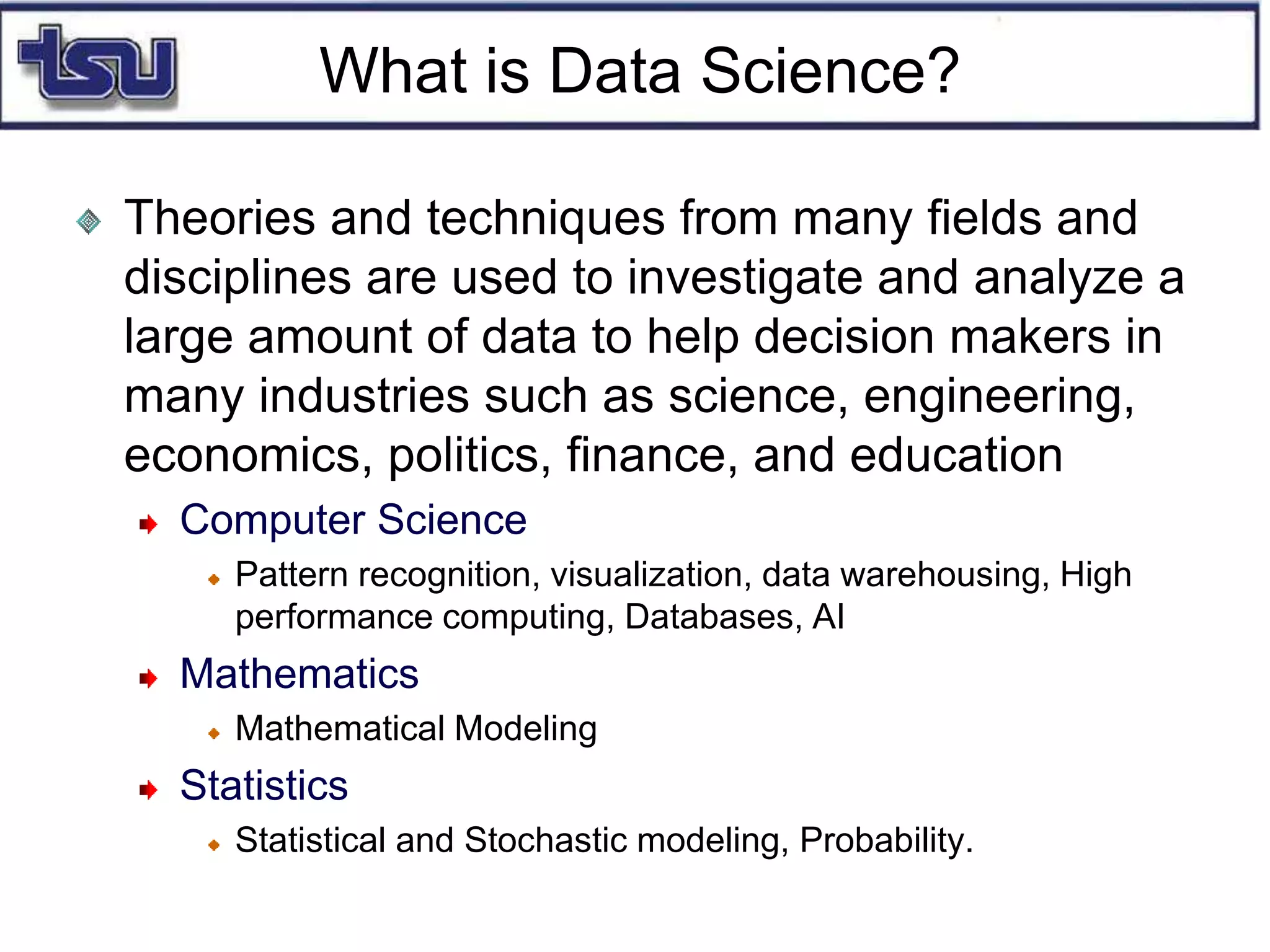 What is Data Science?
Theories and techniques from many fields and
disciplines are used to investigate and analyze a
large amount of data to help decision makers in
many industries such as science, engineering,
economics, politics, finance, and education
Computer Science
Pattern recognition, visualization, data warehousing, High
performance computing, Databases, AI
Mathematics
Mathematical Modeling
Statistics
Statistical and Stochastic modeling, Probability.
 