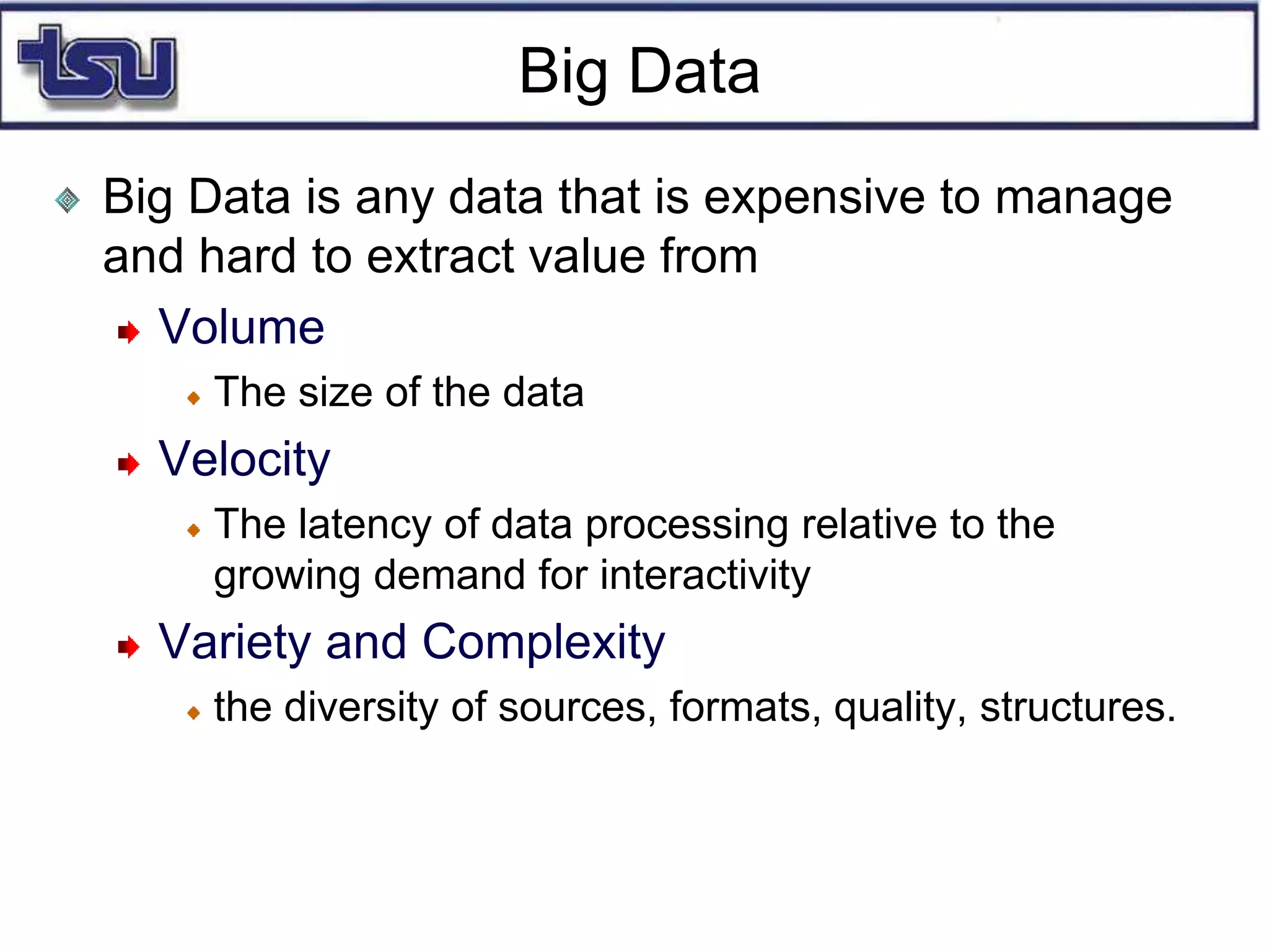 Big Data
Big Data is any data that is expensive to manage
and hard to extract value from
Volume
The size of the data
Velocity
The latency of data processing relative to the
growing demand for interactivity
Variety and Complexity
the diversity of sources, formats, quality, structures.
 