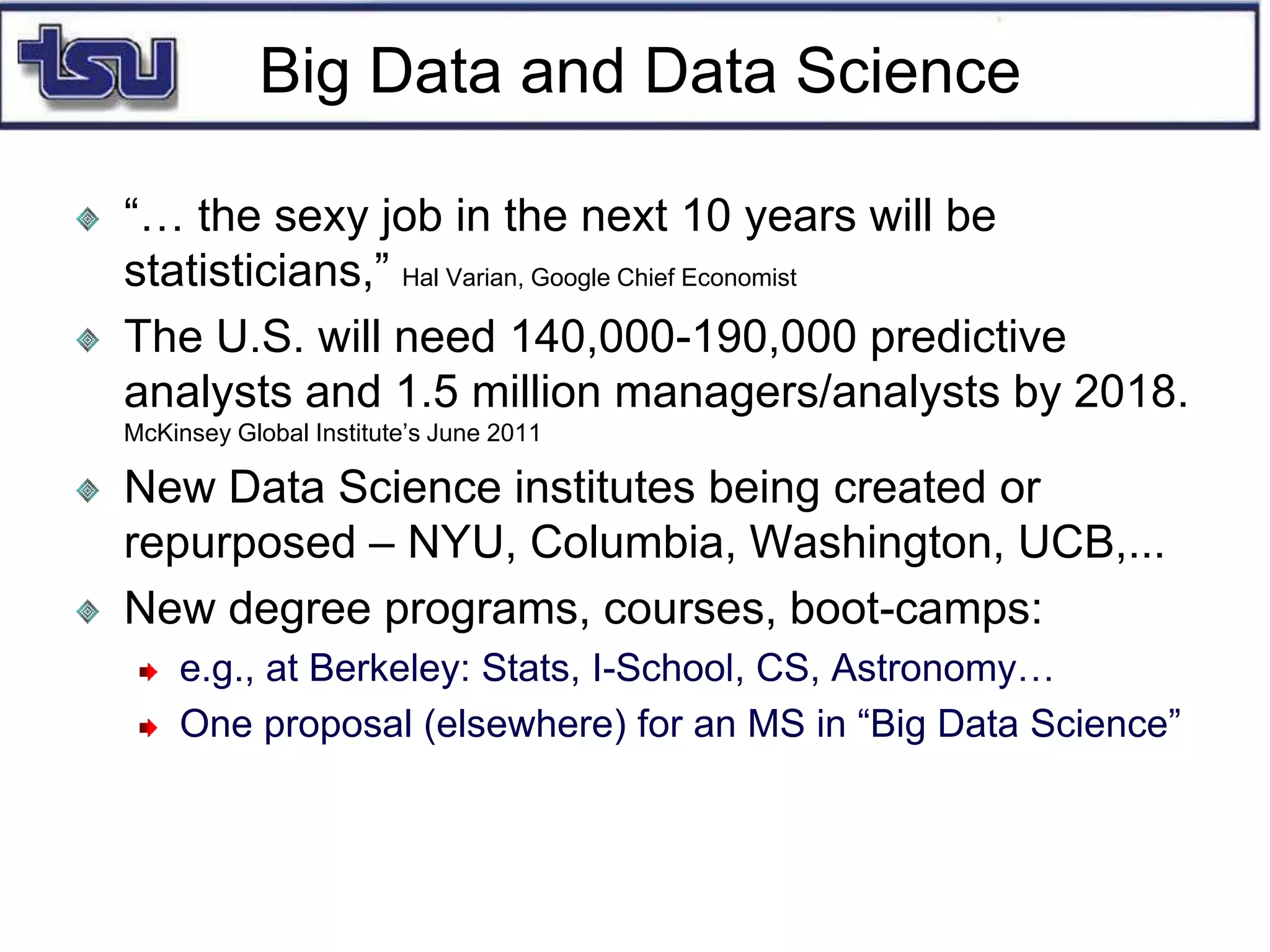 Big Data and Data Science
“… the sexy job in the next 10 years will be
statisticians,” Hal Varian, Google Chief Economist
The U.S. will need 140,000-190,000 predictive
analysts and 1.5 million managers/analysts by 2018.
McKinsey Global Institute’s June 2011
New Data Science institutes being created or
repurposed – NYU, Columbia, Washington, UCB,...
New degree programs, courses, boot-camps:
e.g., at Berkeley: Stats, I-School, CS, Astronomy…
One proposal (elsewhere) for an MS in “Big Data Science”
 