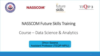 NASSCOM Future Skills Training
Course – Data Science & Analytics
Dhruv Saxena
Assistant Professor (TEQIP-NPIU)
1
 