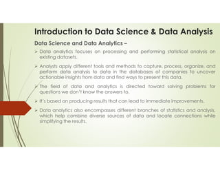 Introduction to Data Science & Data Analysis
Data Science and Data Analytics –
 Data analytics focuses on processing and performing statistical analysis on
existing datasets.
 Analysts apply different tools and methods to capture, process, organize, and
perform data analysis to data in the databases of companies to uncover
actionable insights from data and find ways to present this data.
 The field of data and analytics is directed toward solving problems for
questions we don’t know the answers to.
 It’s based on producing results that can lead to immediate improvements.
 Data analytics also encompasses different branches of statistics and analysis,
which help combine diverse sources of data and locate connections while
simplifying the results.
 