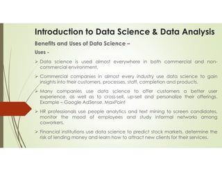 Introduction to Data Science & Data Analysis
Benefits and Uses of Data Science –
Uses -
 Data science is used almost everywhere in both commercial and non-
commercial environment.
 Commercial companies in almost every industry use data science to gain
insights into their customers, processes, staff, completion and products.
 Many companies use data science to offer customers a better user
experience, as well as to cross-sell, up-sell and personalize their offerings.
Example – Google AdSense, MaxPoint
 HR professionals use people analytics and text mining to screen candidates,
monitor the mood of employees and study informal networks among
coworkers.
 Financial institutions use data science to predict stock markets, determine the
risk of lending money and learn how to attract new clients for their services.
 
