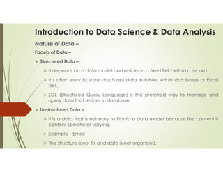 Introduction to Data Science & Data Analysis
Nature of Data –
Facets of Data –
 Structured Data –
 It depends on a data model and resides in a fixed field within a record.
 It’s often easy to store structured data in tables within databases or Excel
files.
 SQL (Structured Query Language) is the preferred way to manage and
query data that resides in database.
 Unstructured Data –
 It is a data that is not easy to fit into a data model because the content is
content-specific or varying.
 Example – Email
 The structure is not fix and data is not organized.
 