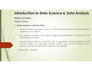 Introduction to Data Science & Data Analysis
Nature of Data –
Facets of Data –
 Graph based or network Data –
 Graph based or network data is a data that focuses on the relationship or
adjacency of objects.
 The graph structures use nodes, edges and properties to represent and
store graphical data.
 Graph based data is a natural way to represent social networks and its
structure allows to calculate specific metrics such as the influence of a
person and the shortest path between two people.
 Example - Linkedin
 