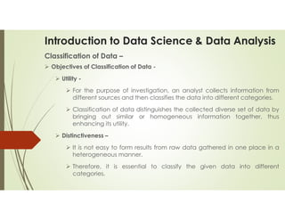 Introduction to Data Science & Data Analysis
Classification of Data –
 Objectives of Classification of Data -
 Utility -
 For the purpose of investigation, an analyst collects information from
different sources and then classifies the data into different categories.
 Classification of data distinguishes the collected diverse set of data by
bringing out similar or homogeneous information together, thus
enhancing its utility.
 Distinctiveness –
 It is not easy to form results from raw data gathered in one place in a
heterogeneous manner.
 Therefore, it is essential to classify the given data into different
categories.
 